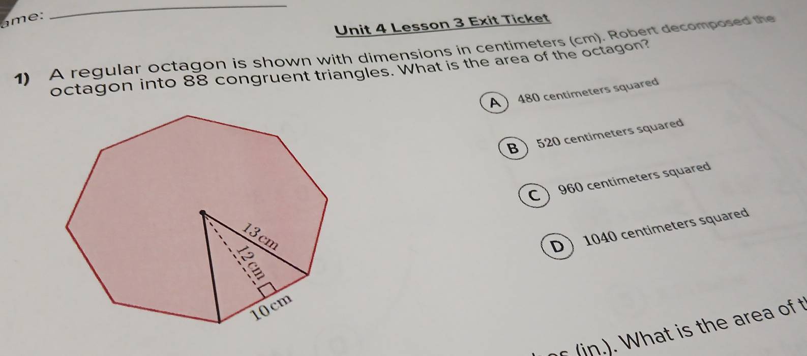 Lesson 3 Exit Ticket
1) A regular octagon is shown with dimensions in centimeters (cm). Robert decomposed the
octagon into 88 congruent triangles. What is the area of the octagon?
A  480 centimeters squared
B  520 centimeters squared
C  960 centimeters squared
D 1040 centimeters squared
t i th e