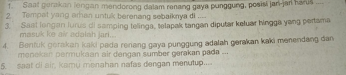 Saat gerakan lengan mendorong dalam renang gaya punggung, posisi jari-jari harus .... 
2. Tempat yang aman untuk berenang sebaiknya di .... 
3. Saat lengan lurus di samping telinga, telapak tangan diputar keluar hingga yang pertama 
masuk ke air adalah jari... 
4. Bentuk gerakan kaki pada renang gaya punggung adalah gerakan kaki menendang dan 
menekan permukaan air dengan sumber gerakan pada ... 
5. saat di air, kamy menahan nafas dengan menutup....