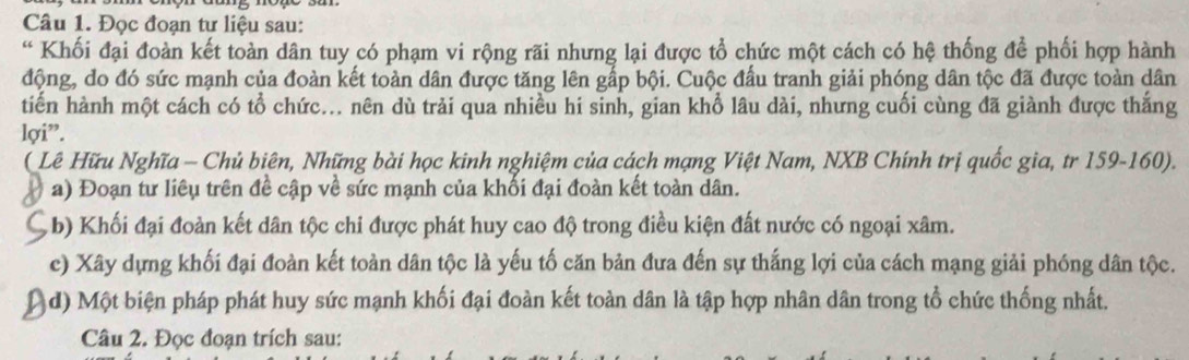 Đọc đoạn tư liệu sau: 
“ Khối đại đoàn kết toàn dân tuy có phạm vi rộng rãi nhưng lại được tổ chức một cách có hệ thống để phối hợp hành 
động, do đó sức mạnh của đoàn kết toàn dân được tăng lên gấp bội. Cuộc đầu tranh giải phóng dân tộc đã được toàn dân 
tiến hành một cách có tổ chức... nên dù trải qua nhiều hi sinh, gian khổ lâu dài, nhưng cuối cùng đã giành được thắng 
lợi”. 
(Lê Hữu Nghĩa - Chủ biên, Những bài học kinh nghiệm của cách mạng Việt Nam, NXB Chính trị quốc gia, tr 159- 160). 
a) Đoạn tư liêu trên đề cập về sức mạnh của khối đại đoàn kết toàn dân. 
b) Khối đại đoàn kết dân tộc chi được phát huy cao độ trong điều kiện đất nước có ngoại xâm. 
c) Xây dựng khối đại đoàn kết toàn dân tộc là yếu tố căn bản đưa đến sự thắng lợi của cách mạng giải phóng dân tộc. 
d) Một biện pháp phát huy sức mạnh khối đại đoàn kết toàn dân là tập hợp nhân dân trong tổ chức thống nhất. 
Câu 2. Đọc đoạn trích sau: