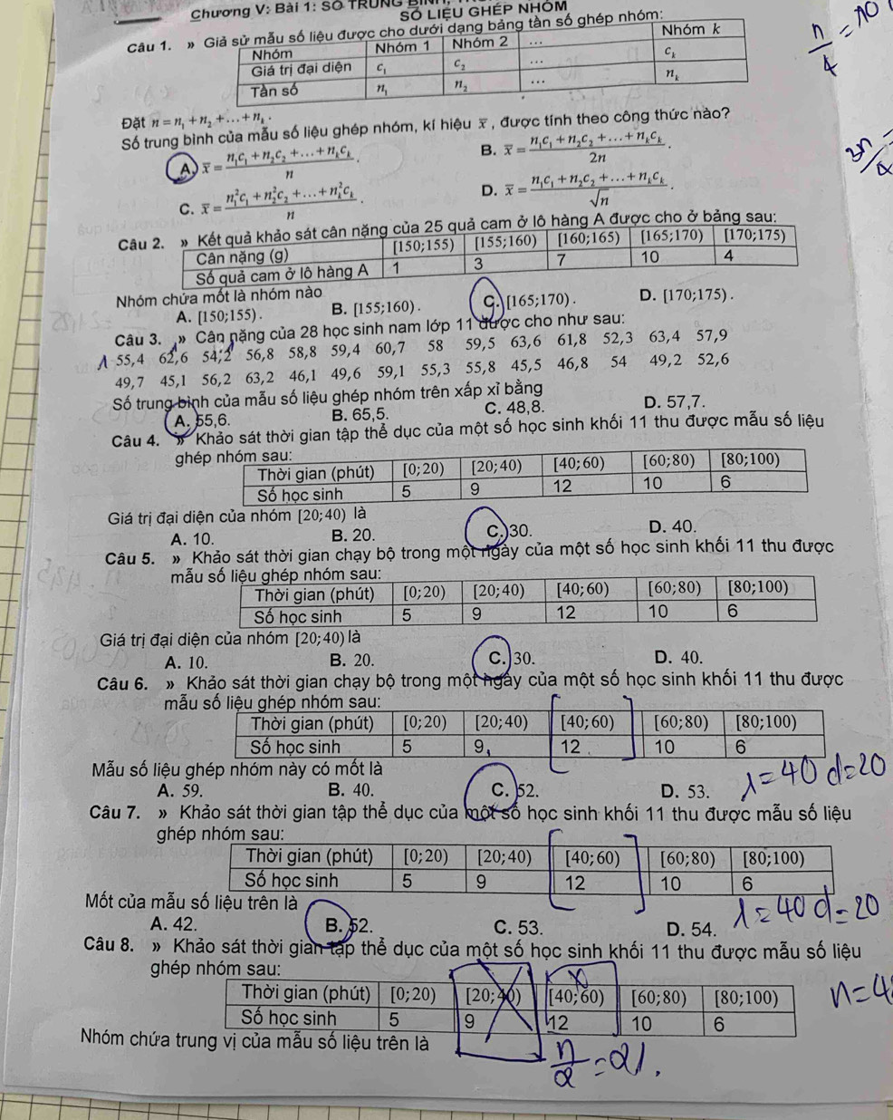 Chương V: Bài 1: Số TRUNG BINh,
LIệU GHÉP NHÓM
Câu 1. m:
Đặt n=n_1+n_2+...+n_k
Số trung bình của mẫu số liệu ghép nhóm, kí hiệu x , được tính theo công thức nào?
A overline x=frac n_1c_1+n_2c_2+...+n_kc_kn.
B. overline x=frac n_1c_1+n_2c_2+...+n_kc_k2n.
C. overline x=frac (n_1)^2c_1+n_2^(2c_2)+...+n_k^(2c_k)n. D. overline x=frac n_1c_1+n_2c_2+...+n_kc_ksqrt(n).
Cược cho ở bảng sau:
Nhóm chứa mốt là nhó
A. [150;155). B. [155;160). C. [165;170). D. [170;175).
Câu 3. » Cân nặng của 28 học sinh nam lớp 11 được cho như sau:
A 55,4 62,6 54,2 56,8 58,8 59,4 60,7 58 59,5 63,6 61,8 52,3 63,4 57,9
49,7 45,1 56,2 63,2 46,1 49,6 59,1 55,3 55,8 45,5 46,8 54 49,2 52,6
Số trung bình của mẫu số liệu ghép nhóm trên xấp xỉ bằng
A. 55,6. B. 65,5. C. 48,8. D. 57,7.
Câu 4. Khảo sát thời gian tập thể dục của một số học sinh khối 11 thu được mẫu số liệu
g
Giá trị đại diện của nhóm [20;40) là
A. 10. B. 20. C.)30. D. 40.
Câu 5. # Khảo sát thời gian chạy bộ trong một ngày của một số học sinh khối 11 thu được
m
Giá trị đại diện của nhóm [20;40) là
A. 10. B. 20. C.)30. D. 40.
Câu 6. » Khảo sát thời gian chạy bộ trong một ngày của một số học sinh khối 11 thu được
m
Mẫu số liệu
A. 59. B. 40. C. 52. D. 53.
Câu 7. » Khảo sát thời gian tập thể dục của một số học sinh khối 11 thu được mẫu số liệu
g
Mốt của mẫ
A. 42. B. 52. C. 53. D. 54.
Câu 8. » Khảo sát thời gian tạp thể dục của một số học sinh khối 11 thu được mẫu số liệu
ghép nhóm sau:
Thời gian (phút) [0;20) [20; [40;60) [60;80) [80;100)
Số học sinh 5 9 12 10 6
Nhóm chứa trung vị của mẫu số liệu trên là