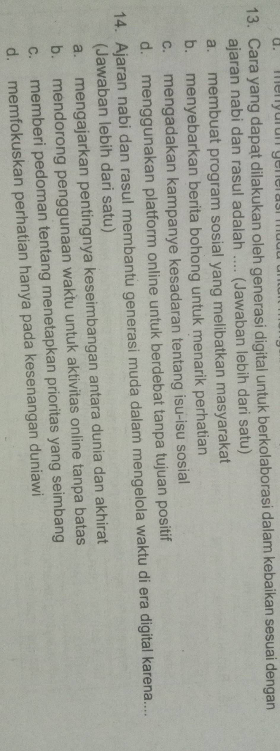 menyurun gene
13. Cara yang dapat dilakukan oleh generasi digital untuk berkolaborasi dalam kebaikan sesuai dengan
ajaran nabi dan rasul adalah .... (Jawaban lebih dari satu)
a. membuat program sosial yang melibatkan masyarakat
b. menyebarkan berita bohong untuk menarik perhatian
c. mengadakan kampanye kesadaran tentang isu-isu sosial
d. menggunakan platform online untuk berdebat tanpa tujuan positif
14. Ajaran nabi dan rasul membantu generasi muda dalam mengelola waktu di era digital karena....
(Jawaban lebih dari satu)
a. mengajarkan pentingnya keseimbangan antara dunia dan akhirat
b. mendorong penggunaan waktu untuk aktivitas online tanpa batas
c. memberi pedoman tentang menetapkan prioritas yang seimbang
d. memfokuskan perhatian hanya pada kesenangan duniawi