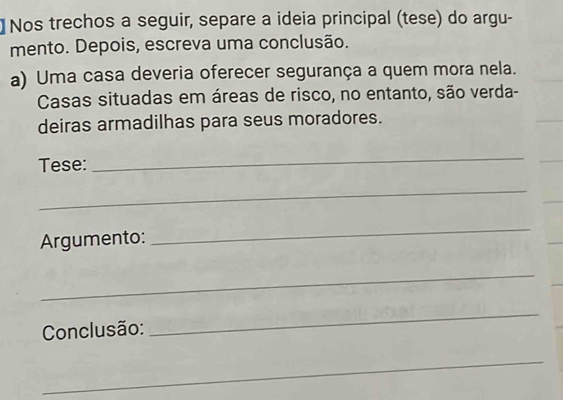 Nos trechos a seguir, separe a ideia principal (tese) do argu- 
mento. Depois, escreva uma conclusão. 
a) Uma casa deveria oferecer segurança a quem mora nela. 
Casas situadas em áreas de risco, no entanto, são verda- 
deiras armadilhas para seus moradores. 
Tese: 
_ 
_ 
Argumento: 
_ 
_ 
Conclusão: 
_ 
_