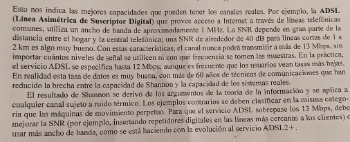 Esto nos indica las mejores capacidades que pueden tener los canales reales. Por ejemplo, la ADSL 
(Línca Asimétrica de Suscriptor Digital) que provee acceso a Internet a través de líneas telefónicas 
comunes, utiliza un ancho de banda de aproximadamente 1 MHz. La SNR depende en gran parte de la 
distancia entre el hogar y la central telefónica; una SNR de alrededor de 40 dB para líneas cortas de 1 a
2 km es algo muy bueno. Con estas características, el canal nunca podrá transmitir a más de 13 Mbps, sin 
importar cuántos niveles de señal se utilicen ni con qué frecuencia se tomen las muestras. En la práctica, 
el servicio ADSL se especifica hasta 12 Mbps, aunque es frecuente que los usuarios vean tasas más bajas. 
En realidad esta tasa de datos es muy buena, con más de 60 años de técnicas de comunicaciones que han 
reducido la brecha entre la capacidad de Shannon y la capacidad de los sistemas reales. 
El resultado de Shannon se derivó de los argumentos de la teoría de la información y se aplica a 
cualquier canal sujeto a ruido térmico. Los ejemplos contrarios se deben clasificar en la misma catego- 
ría que las máquinas de movimiento perpetuo. Para que el servicio ADSL sobrepase los 13 Mbps, debe 
mejorar la SNR (por ejemplo, insertando repetidores digitales en las líneas más cercanas a los clientes) o 
usar más ancho de banda, como se está haciendo con la evolución al servicio ADSL2+ .