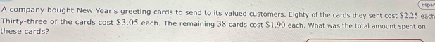 Españ 
A company bought New Year 's greeting cards to send to its valued customers. Eighty of the cards they sent cost $2.25 each 
Thirty-three of the cards cost $3.05 each. The remaining 38 cards cost $1.90 each. What was the total amount spent on 
these cards?