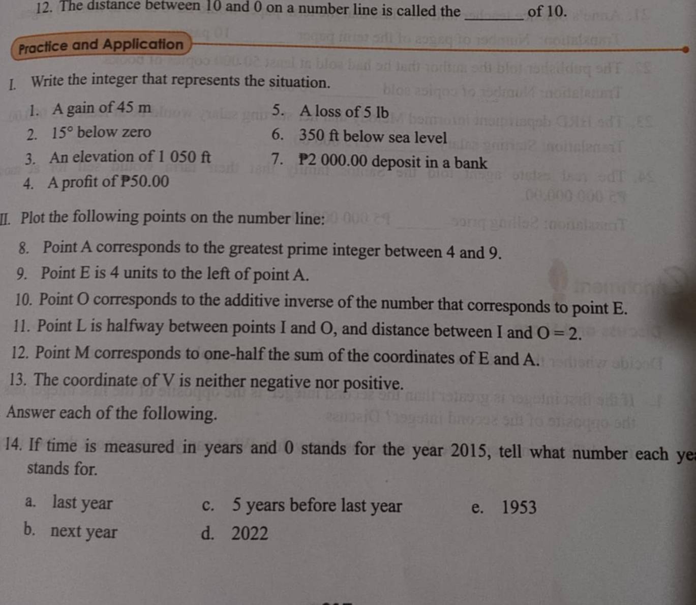 The distance between 10 and 0 on a number line is called the _of 10.
Practice and Application
I. Write the integer that represents the situation.
1. A gain of 45 m 5. A loss of 5 lb
2. 15° below zero 6. 350 ft below sea level
3. An elevation of 1 050 ft 7. P2 000.00 deposit in a bank
4. A profit of P50.00
II. Plot the following points on the number line:
8. Point A corresponds to the greatest prime integer between 4 and 9.
9. Point E is 4 units to the left of point A.
10. Point O corresponds to the additive inverse of the number that corresponds to point E.
11. Point L is halfway between points I and O, and distance between I and O=2. 
12. Point M corresponds to one-half the sum of the coordinates of E and A.
13. The coordinate of V is neither negative nor positive.
Answer each of the following.
14. If time is measured in years and 0 stands for the year 2015, tell what number each ye
stands for.
a. last year c. 5 years before last year e. 1953
b. next year d. 2022