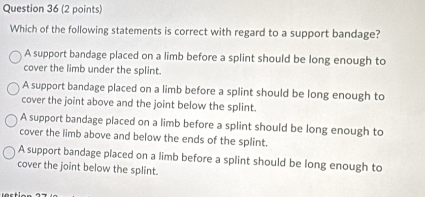 Which of the following statements is correct with regard to a support bandage?
A support bandage placed on a limb before a splint should be long enough to
cover the limb under the splint.
A support bandage placed on a limb before a splint should be long enough to
cover the joint above and the joint below the splint.
A support bandage placed on a limb before a splint should be long enough to
cover the limb above and below the ends of the splint.
A support bandage placed on a limb before a splint should be long enough to
cover the joint below the splint.