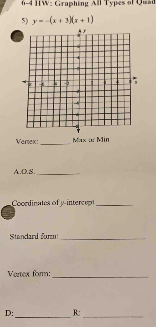 6-4 HW: Graphing All Types of Quad 
5) y=-(x+3)(x+1)
_ 
Vertex: Max or Min 
A.O.S._ 
Coordinates of y-intercept_ 
Standard form:_ 
Vertex form:_ 
D: 
__ 
R: