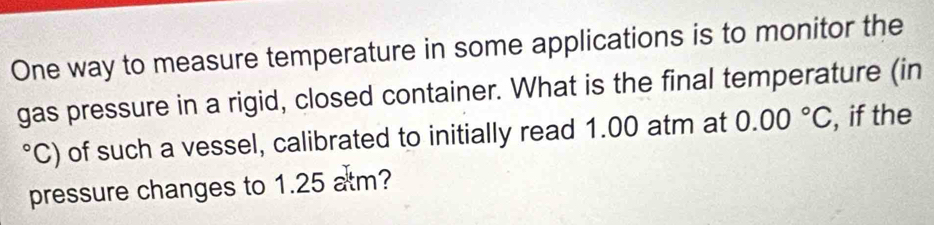One way to measure temperature in some applications is to monitor the 
gas pressure in a rigid, closed container. What is the final temperature (in 
C) of such a vessel, calibrated to initially read 1.00 atm at 0.00°C , if the 
pressure changes to 1.25 atm?