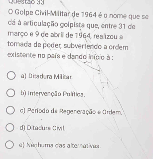 Golpe Civil-Militar de 1964 é o nome que se
dá à articulação golpista que, entre 31 de
março e 9 de abril de 1964, realizou a
tomada de poder, subvertendo a ordem
existente no país e dando início à :
a) Ditadura Militar.
b) Intervenção Política.
c) Período da Regeneração e Ordem.
d) Ditadura Civil.
e) Nenhuma das alternativas.