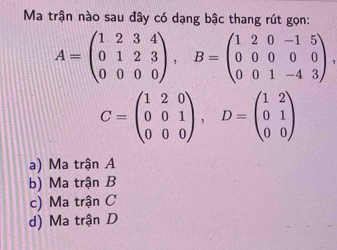 Ma trận nào sau đây có dạng bậc thang rút gọn:
A=beginpmatrix 1&2&3&4 0&1&2&3 0&0&0&0endpmatrix , B=beginpmatrix 1&2&0&-1&5 0&0&0&0 0&0&1&-4&3endpmatrix.
C=beginpmatrix 1&2&0 0&0&1 0&0&0endpmatrix , D=beginpmatrix 1&2 0&1 0&0endpmatrix
a) Ma trận A
b) Ma trận B
c) Ma trận C
d) Ma trận D