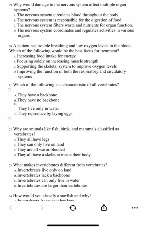 Why would damage to the nervous system affect multiple organ
systems?
A The nervous system circulates blood throughout the body.
в. The nervous system is responsible for the digestion of food.
c. The nervous system filters waste and nutrients for organ function.
D. The nervous system coordinates and regulates activities in various
organs.
20. A patient has trouble breathing and low oxygen levels in the blood.
Which of the following would be the best focus for treatment?
A Increasing food intake for energy
в. Focusing solely on increasing muscle strength
c. Supporting the skeletal system to improve oxygen levels
D. Improving the function of both the respiratory and circulatory
systems
21. Which of the following is a characteristic of all vertebrates?
A. They have a backbone
B. They have no backbone
C.
They live only in water
D. They reproduce by laying eggs
2. Why are animals like fish, birds, and mammals classified as
vertebrates?
λ They all have legs
B. They can only live on land
c. They are all warm-blooded
D. They all have a skeleton inside their body
23. What makes invertebrates different from vertebrates?
A. Invertebrates live only on land
B. Invertebrates lack a backbone
c. Invertebrates can only live in water
D. Invertebrates are larger than vertebrates
24 How would you classify a starfish and why?
…