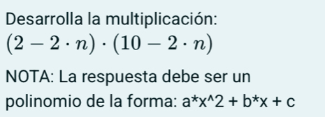 Desarrolla la multiplicación:
(2-2· n)· (10-2· n)
NOTA: La respuesta debe ser un 
polinomio de la forma: a^*x^(wedge)2+b^*x+c