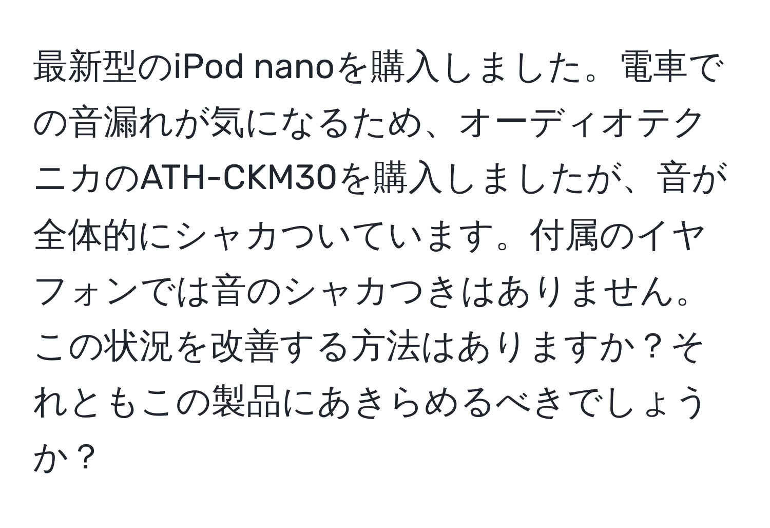 最新型のiPod nanoを購入しました。電車での音漏れが気になるため、オーディオテクニカのATH-CKM30を購入しましたが、音が全体的にシャカついています。付属のイヤフォンでは音のシャカつきはありません。この状況を改善する方法はありますか？それともこの製品にあきらめるべきでしょうか？