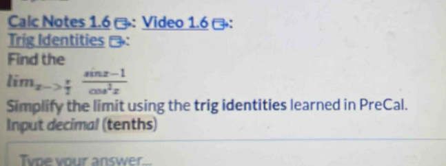 Calc Notes 1.6 -： Video 1.6： 
Trig Identities 
Find the
lim_x-> π /2  (sin x-1)/cos^2x 
Simplify the limit using the trig identities learned in PreCal. 
Input decimal (tenths) 
Type your answer._