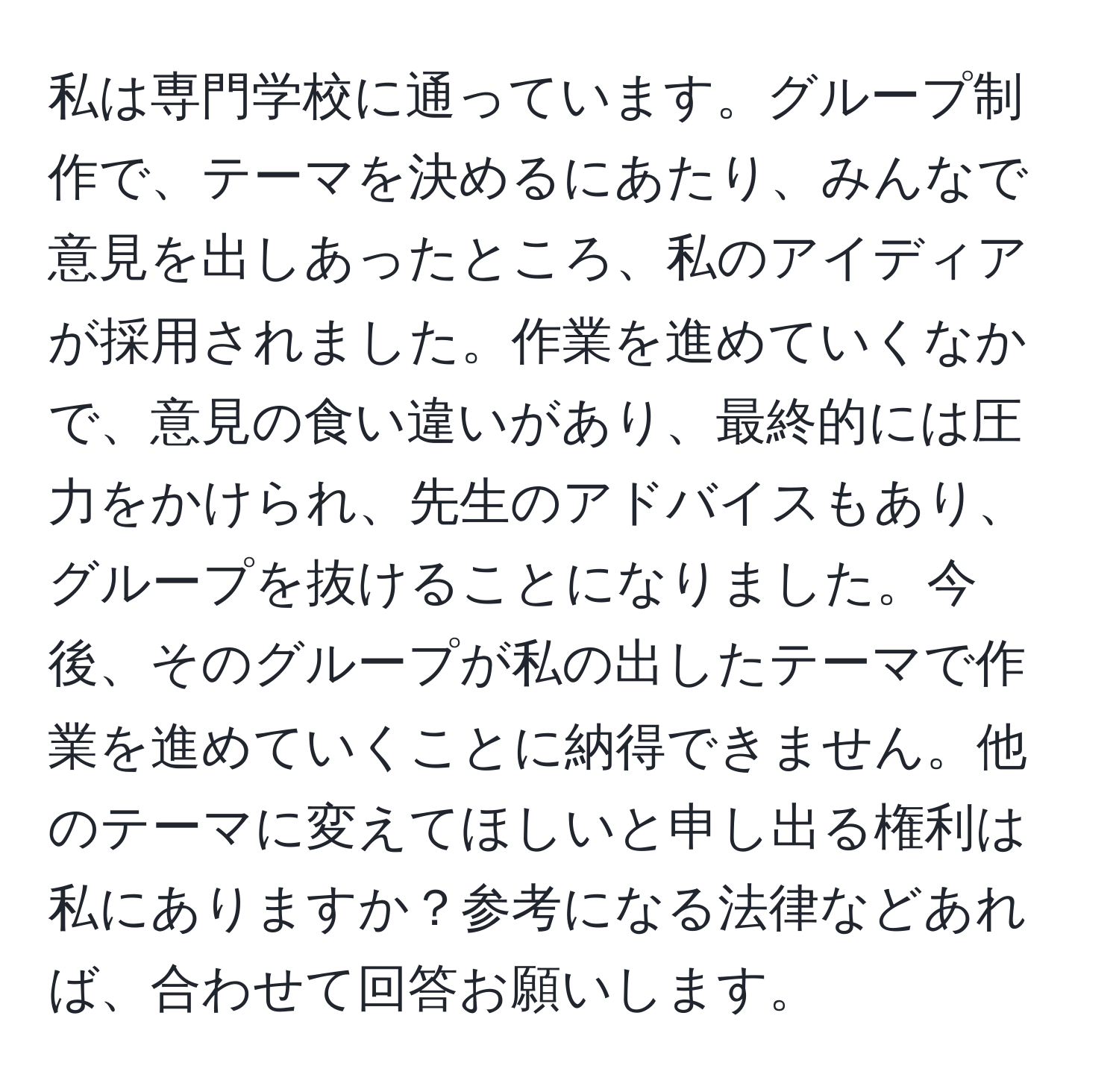 私は専門学校に通っています。グループ制作で、テーマを決めるにあたり、みんなで意見を出しあったところ、私のアイディアが採用されました。作業を進めていくなかで、意見の食い違いがあり、最終的には圧力をかけられ、先生のアドバイスもあり、グループを抜けることになりました。今後、そのグループが私の出したテーマで作業を進めていくことに納得できません。他のテーマに変えてほしいと申し出る権利は私にありますか？参考になる法律などあれば、合わせて回答お願いします。