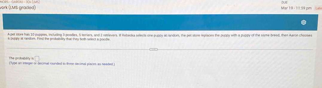 NORS - GAROIU - 3(A (LMS) Mar 19 - 11:59 pm DUE 
vork (LMS graded) Lat 
A pet store has 10 puppies, including 3 poodles, 5 terriers, and 2 retrievers. If Rebecka selects one puppy at random, the pet store replaces the puppy with a puppy of the same breed, then Aaron chooses 
a puppy at random. Find the probability that they both select a poodle. 
The probability is □ . 
(Type an integer or decimal rounded to three decimal places as needed.)