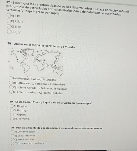 Selecciona las características de países desarrollados: I-Escaza población infantil II-
terciarias V- bajo ingreso per cápita. predominio de actividades primarias III-alto índice de natalidad IV- actividades
IA) I, IV
)B) l, 11,II1
C) II, IV
D)I,IV
38 - Ubicar en el mapa las cordilleras de ndo
IA) I-Rocosas, II-Alpes, III-Cáucaso
(B) I-Altiplanicie, II-Balcanes, III-Himalaya
C) I-Cierra nevada, II- Balcanes, III-Rocosas
D) I-Sierra madre, II-Cárpatos, III-Urales
39 - La población Turca ¿A qué país de la Unión Europea emigra?
(A) Bélgica
B) Portugal
C) España
D) Alemania
40 - Principal fuente de abastecimiento de agua dulce para los continentes
A) Condensación
B) Escurrimiento
C1 Precipitación
D)Los casquetes polares