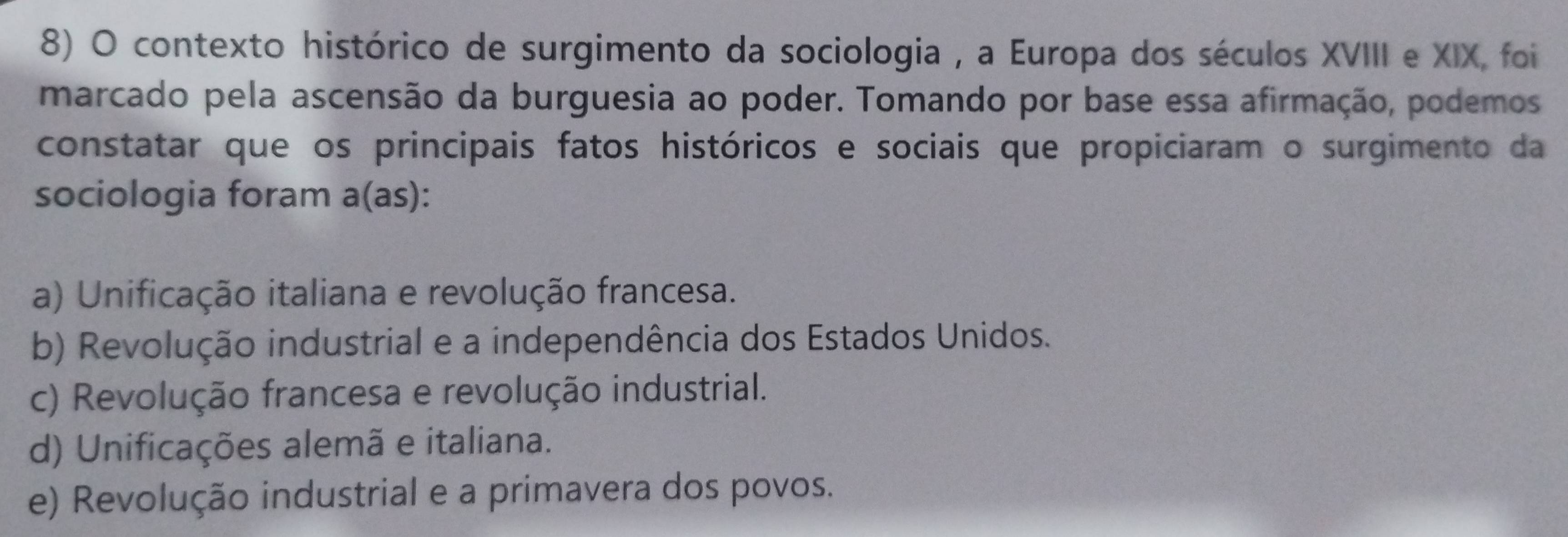 contexto histórico de surgimento da sociologia , a Europa dos séculos XVIII e XIX, foi
marcado pela ascensão da burguesia ao poder. Tomando por base essa afirmação, podemos
constatar que os principais fatos históricos e sociais que propiciaram o surgimento da
sociologia foram a(as):
a) Unificação italiana e revolução francesa.
b) Revolução industrial e a independência dos Estados Unidos.
c) Revolução francesa e revolução industrial.
d) Unificações alemã e italiana.
e) Revolução industrial e a primavera dos povos.