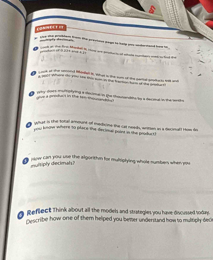 CONNECTIT 
multiply decimals. 
Use the problem from the previous page to help you understand how to 
product of 0.224 and 4 2
Look at the first Model It. How are products of whole numbers used to find the 
Look at the second Model It. What is the sum of the partial products 448 and
8,960? Where do you see this sum in the fraction form of the product? 
Why does multiplying a decimal in the thousandths by a decimal in the tenths 
give a product in the ten-thousandths? 
What is the total amount of medicine the cat needs, written as a decimal? How do 
you know where to place the decimal point in the product? 
5 How can you use the algorithm for multiplying whole numbers when you 
multiply decimals? 
Reflect Think about all the models and strategies you have discussed today. 
Describe how one of them helped you better understand how to multiply deci