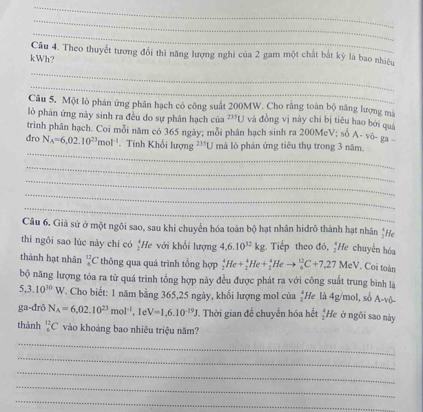 Theo thuyết tương đổi thì năng lượng nghi của 2 gam một chất bất kỳ là bao nhiêu
kWh?
_
_
Câu 5. Một lò phản ứng phân hạch có công suất 200MW. Cho rằng toàn bộ năng lượng mà
lò phản ứng này sinh ra đều do sự phân hạch của 235U và đồng vị này chỉ bị tiêu hao bởi quá
trình phân hạch. Coi mỗi năm có 365 ngày; mỗi phân hạch sinh ra 200McV; số A- vô- ga
_
đro N_A=6,02.10^(23)mol^(-1). Tính Khối lượng^(235)U mà lò phản ứng tiêu thụ trong 3 năm.
_
_
_
_
Câu 6. Giả sử ở một ngôi sao, sau khi chuyển hóa toàn bộ hạt nhân hidrô thành hạt nhân  4/2  He
thì ngôi sao lúc này chi có  4/2  He với khối lượng 4,6.10^(32)kg Tiếp theo đó, _2^(4He chuyên hóa
thành hạt nhân _6^(12)C thông qua quá trình tổng hợp _2^4He+_2^4He+_2^4Heto _6^(12)C+7,27MeV. Coi toàn
bộ năng lượng tỏa ra từ quá trình tổng hợp này đều được phát ra với công suất trung bình là
5,3.10^30)W T. Cho biết: 1 năm bằng 365,25 ngày, khối lượng mol của beginarrayr 4 2endarray H là 4g/mol, số A-vô-
ga-đrô N_A=6,02.10^(23)mol^(-1) , 1e V=1,6.10^(-19)J. Thời gian đề chuyển hóa hết  4/2  He ở ngôi sao này
thành _6^(12)C vào khoảng bao nhiêu triệu năm?
_
_
_
_
_