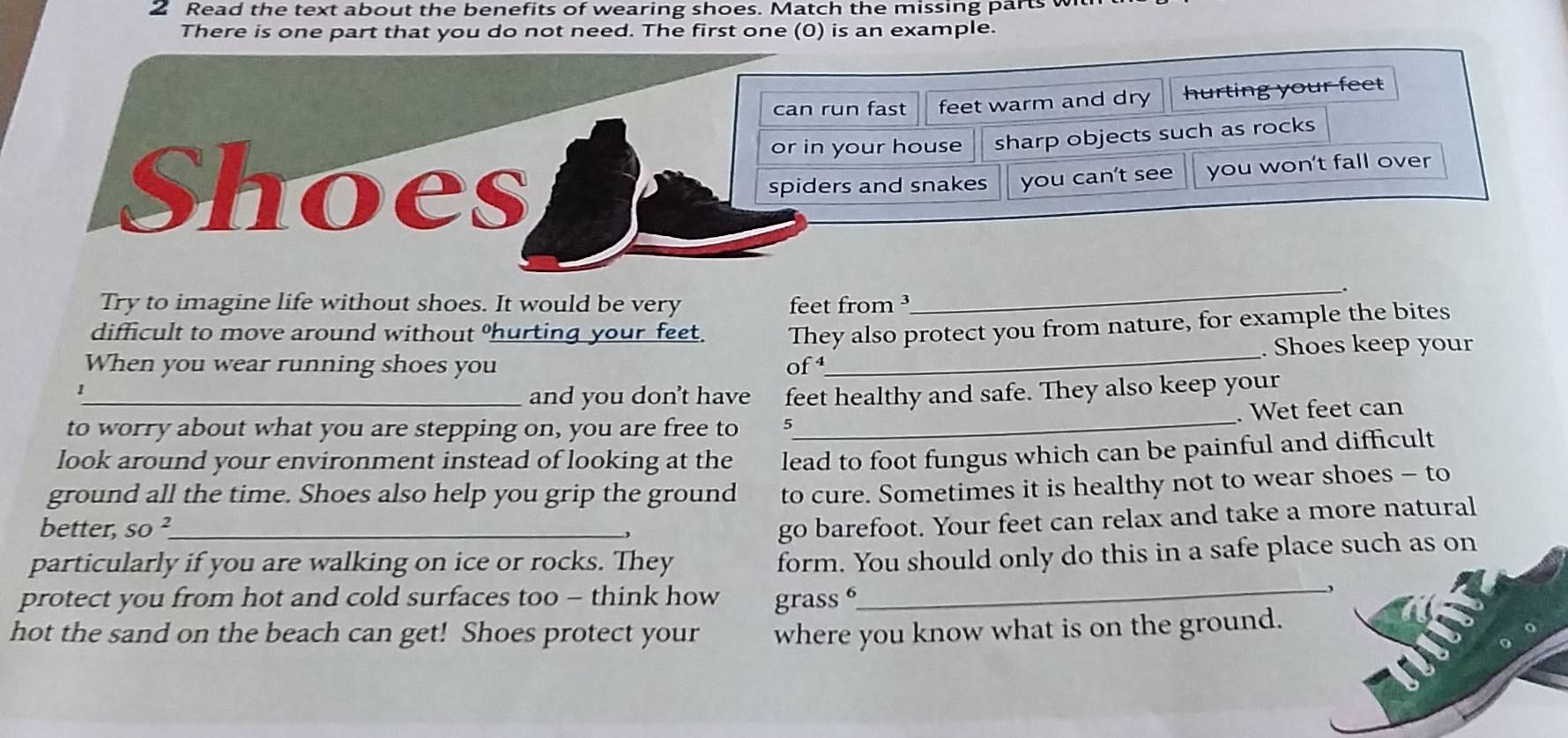 Read the text about the benefits of wearing shoes. Match the missing parts w 
There is one part that you do not need. The first one (0) is an example. 
can run fast feet warm and dry hurting your feet 
or in your house sharp objects such as rocks 
Shoes spiders and snakes you can't see you won't fall over 
Try to imagine life without shoes. It would be very feet from ³ 
_ 
difficult to move around without hurting your feet. 
When you wear running shoes you of They also protect you from nature, for example the bites 
. Shoes keep your 
_、 
and you don't have feet healthy and safe. They also keep your 
to worry about what you are stepping on, you are free to 5 _ . Wet feet can 
look around your environment instead of looking at the lead to foot fungus which can be painful and difficult 
ground all the time. Shoes also help you grip the ground to cure. Sometimes it is healthy not to wear shoes - to 
better, SO^2 _ , 
go barefoot. Your feet can relax and take a more natural 
particularly if you are walking on ice or rocks. They 
form. You should only do this in a safe place such as on 
protect you from hot and cold surfaces too - think how grass 
_, 
hot the sand on the beach can get! Shoes protect your where you know what is on the ground.