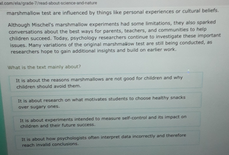 marshmallow test are influenced by things like personal experiences or cultural beliefs.
Although Mischel's marshmallow experiments had some limitations, they also sparked
conversations about the best ways for parents, teachers, and communities to help
children succeed. Today, psychology researchers continue to investigate these important
issues. Many variations of the original marshmallow test are still being conducted, as
researchers hope to gain additional insights and build on earlier work.
What is the text mainly about?
It is about the reasons marshmallows are not good for children and why
children should avoid them.
It is about research on what motivates students to choose healthy snacks
over sugary ones.
It is about experiments intended to measure self-control and its impact on
children and their future success.
It is about how psychologists often interpret data incorrectly and therefore
reach invalid conclusions.