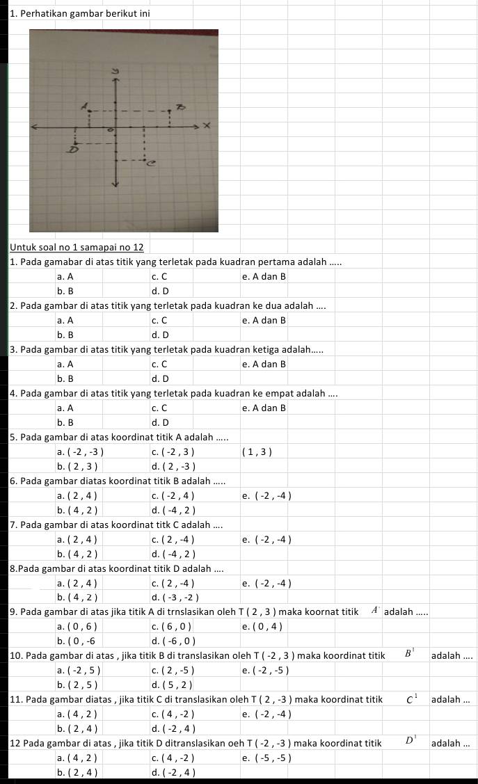 Perhatikan gambar berikut ini
Untuk soal no 1 samapai no 12
1. Pada gamabar di atas titik yang terletak pada kuadran pertama adalah .....
a. A c. C e. A dan B
b. B d. D
2. Pada gambar di atas titik yang terletak pada kuadran ke dua adalah ....
a. A c. C e. A dan B
b. B d. D
3. Pada gambar di atas titik yang terletak pada kuadran ketiga adalah.....
a. A c. C e. A dan B
b. B d. D
4. Pada gambar di atas titik yang terletak pada kuadran ke empat adalah ....
a. A c. C e. A dan B
b. B d. D
5. Pada gambar di atas koordinat titik A adalah .....
a. (-2,-3) C. (-2,3) (1,3)
b. (2,3) d. (2,-3)
6. Pada gambar diatas koordinat titik B adalah .....
a. (2,4) C. (-2,4) e. (-2,-4)
b. (4,2) d. (-4,2)
7. Pada gambar di atas koordinat titk C adalah ....
a. (2,4) C. (2,-4) e. (-2,-4)
b. (4,2) d. (-4,2)
8.Pada gambar di atas koordinat titik D adalah ....
a. (2,4) C. (2,-4) e. (-2,-4)
b. (4,2) d. (-3,-2)
9. Pada gambar di atas jika titik A di trnslasikan oleh  (2,3) maka koornat titik A' adalah .....
a. (0,6) C. (6,0) e. (0,4)
b. (0,-6 d. (-6,0)
10. Pada gambar di atas , jika titik B di translasikan oleh T(-2,3) maka koordinat titik B^1 adalah ....
a. (-2,5) C. (2,-5) e. (-2,-5)
b. (2,5) d. (5,2)
11. Pada gambar diatas , jika titik C di translasikan oleh T(2,-3) maka koordinat titik C^1 adalah ...
a. (4,2) C. (4,-2) e. (-2,-4)
b. (2,4) d. (-2,4)
12 Pada gambar di atas , jika titik D ditranslasikan oeh (-2,-3) maka koordinat titik D^1 adalah ...
a. (4,2) C. (4,-2) e. (-5,-5)
b. (2,4) d. (-2,4)