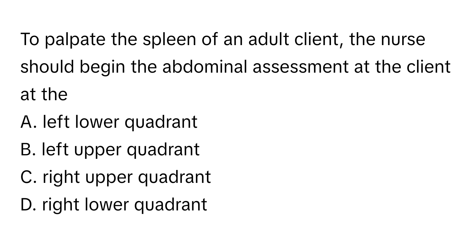 To palpate the spleen of an adult client, the nurse should begin the abdominal assessment at the client at the

A. left lower quadrant
B. left upper quadrant
C. right upper quadrant
D. right lower quadrant