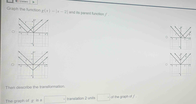 Listen 
Graph the function g(x)=|x-2| and its parent function ∫ .
y
4
f - 2
9
` 4 -2 4 9
-4
Then describe the transformation. 
The graph of g is a □ translation 2 units □ of the graph of f.