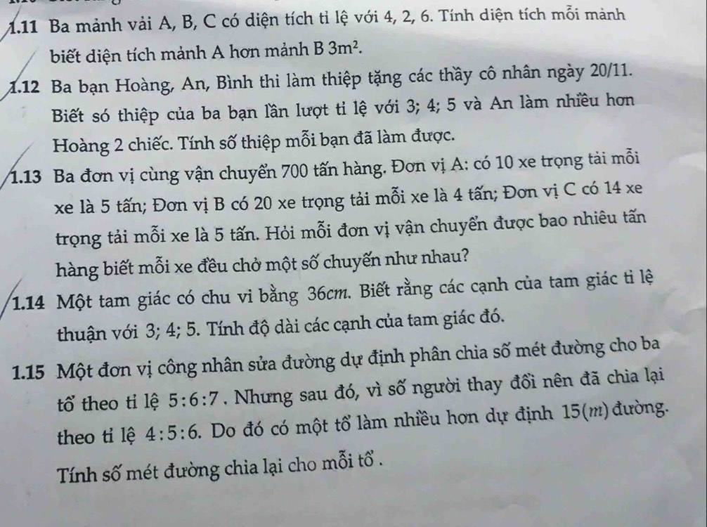 1.11 Ba mảnh vải A, B, C có diện tích tỉ lệ với 4, 2, 6. Tính diện tích mỗi mảnh 
biết diện tích mảnh A hơn mảnh B3m^2. 
1.12 Ba bạn Hoàng, An, Bình thi làm thiệp tặng các thầy cô nhân ngày 20/11. 
Biết só thiệp của ba bạn lần lượt tỉ lệ với 3; 4; 5 và An làm nhiều hơn 
Hoàng 2 chiếc. Tính số thiệp mỗi bạn đã làm được. 
1.13 Ba đơn vị cùng vận chuyển 700 tấn hàng. Đơn vị A: có 10 xe trọng tải mỗi 
xe là 5 tấn; Đơn vị B có 20 xe trọng tải mỗi xe là 4 tấn; Đơn vị C có 14 xe
trọng tải mỗi xe là 5 tấn. Hỏi mỗi đơn vị vận chuyển được bao nhiêu tấn 
hàng biết mỗi xe đều chở một số chuyến như nhau? 
1. 14 Một tam giác có chu vi bằng 36cm. Biết rằng các cạnh của tam giác ti lệ 
thuận với 3; 4; 5. Tính độ dài các cạnh của tam giác đó. 
1. 15 Một đơn vị công nhân sửa đường dự định phân chia số mét đường cho ba 
tổ theo tỉ lệ 5:6:7. Nhưng sau đó, vì số người thay đổi nên đã chia lại 
theo tỉ lệ 4:5:6. Do đó có một tổ làm nhiều hợn dự định 15 (m) đường. 
Tính số mét đường chia lại cho mỗi tổ .