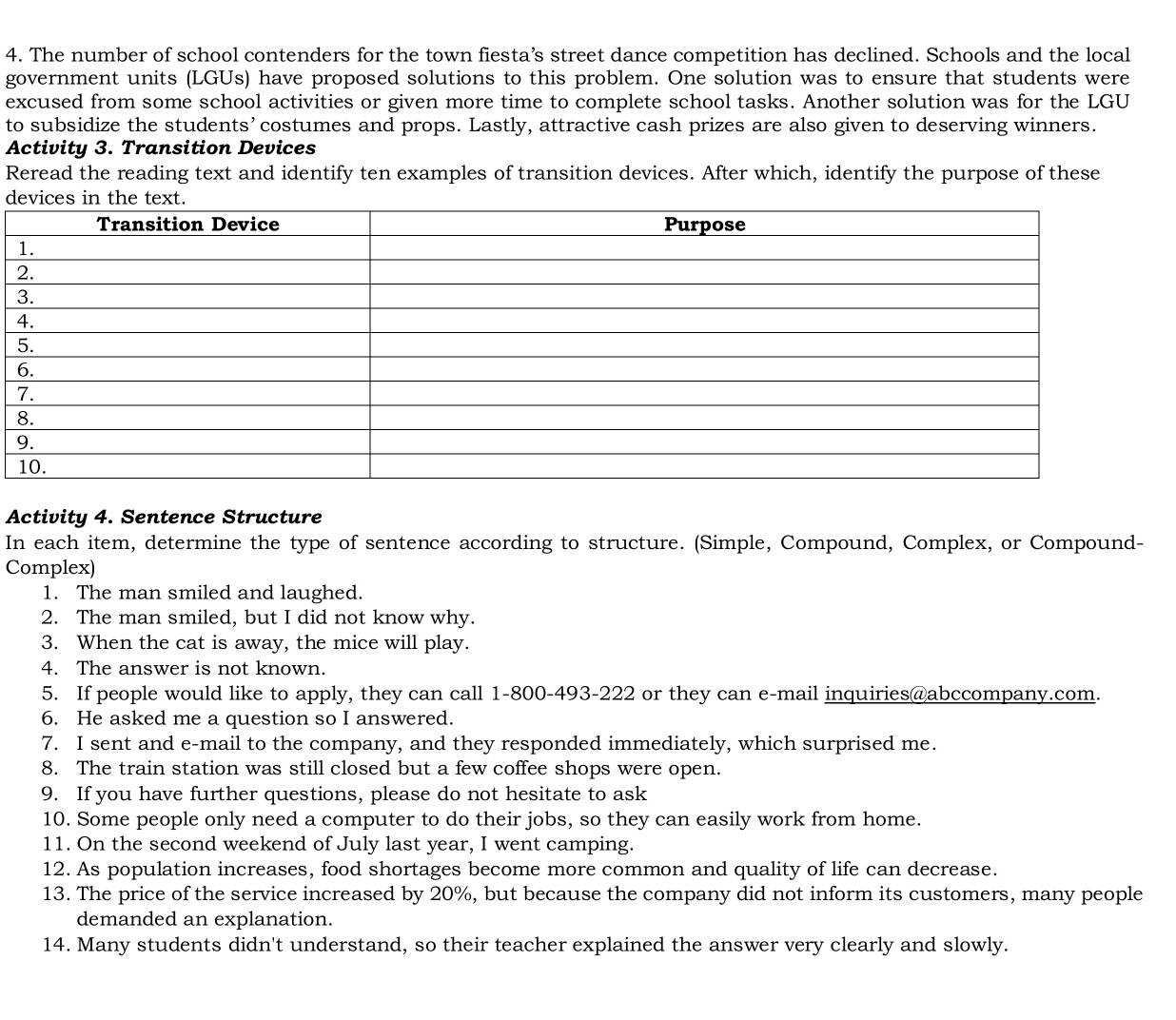 The number of school contenders for the town fiesta’s street dance competition has declined. Schools and the local 
government units (LGUs) have proposed solutions to this problem. One solution was to ensure that students were 
excused from some school activities or given more time to complete school tasks. Another solution was for the LGU 
to subsidize the students’ costumes and props. Lastly, attractive cash prizes are also given to deserving winners. 
Activity 3. Transition Devices 
Reread the reading text and identify ten examples of transition devices. After which, identify the purpose of these 
d 
Activity 4. Sentence Structure 
In each item, determine the type of sentence according to structure. (Simple, Compound, Complex, or Compound- 
Complex) 
1. The man smiled and laughed. 
2. The man smiled, but I did not know why. 
3. When the cat is away, the mice will play. 
4. The answer is not known. 
5. If people would like to apply, they can call 1-800-493-222 or they can e-mail inquiries@abccompany.com. 
6. He asked me a question so I answered. 
7. I sent and e-mail to the company, and they responded immediately, which surprised me. 
8. The train station was still closed but a few coffee shops were open. 
9. If you have further questions, please do not hesitate to ask 
10. Some people only need a computer to do their jobs, so they can easily work from home. 
11. On the second weekend of July last year, I went camping. 
12. As population increases, food shortages become more common and quality of life can decrease. 
13. The price of the service increased by 20%, but because the company did not inform its customers, many people 
demanded an explanation. 
14. Many students didn't understand, so their teacher explained the answer very clearly and slowly.