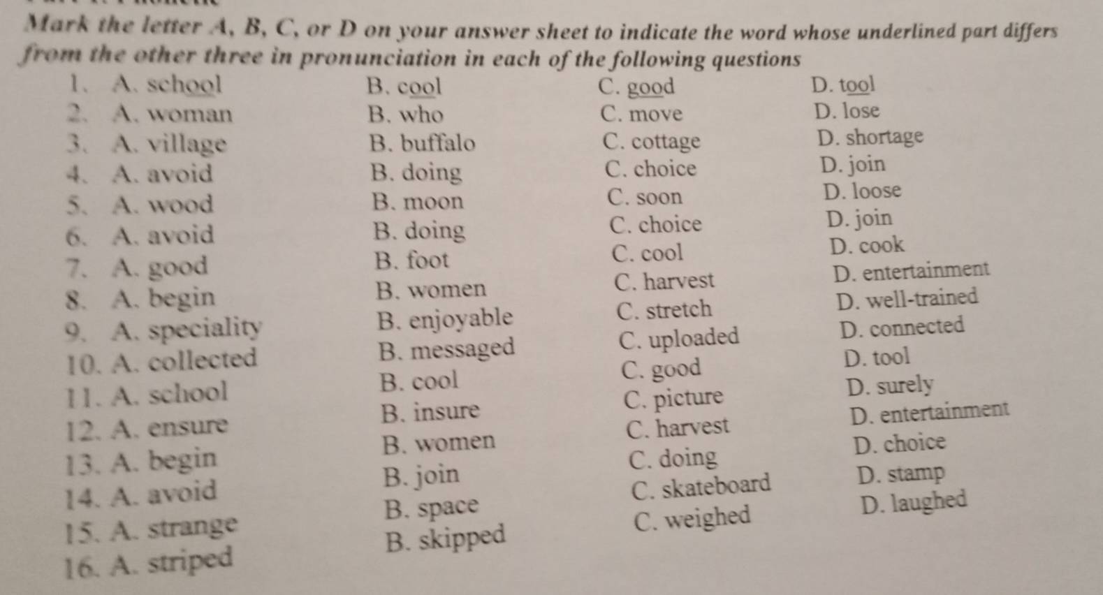 Mark the letter A, B, C, or D on your answer sheet to indicate the word whose underlined part differs
from the other three in pronunciation in each of the following questions 
1. A. school B. cool C. good D. tool
2. A. woman B. who C. move D. lose
3. A. village B. buffalo C. cottage D. shortage
4. A. avoid B. doing C. choice D. join
5. A. wood B. moon C. soon D. loose
6. A. avoid B. doing C. choice D. join
7. A. good
B. foot C. cool D. cook
8. A. begin C. harvest D. entertainment
B. women
9. A. speciality B. enjoyable C. stretch D. well-trained
10. A. collected B. messaged C. uploaded D. connected
11. A. school B. cool C. good
D. tool
12. A. ensure C. picture D. surely
B. insure D. entertainment
B. women C. harvest
D. choice
13. A. begin C. doing
B. join
14. A. avoid D. stamp
B. space C. skateboard
15. A. strange D. laughed
C. weighed
B. skipped
16. A. striped