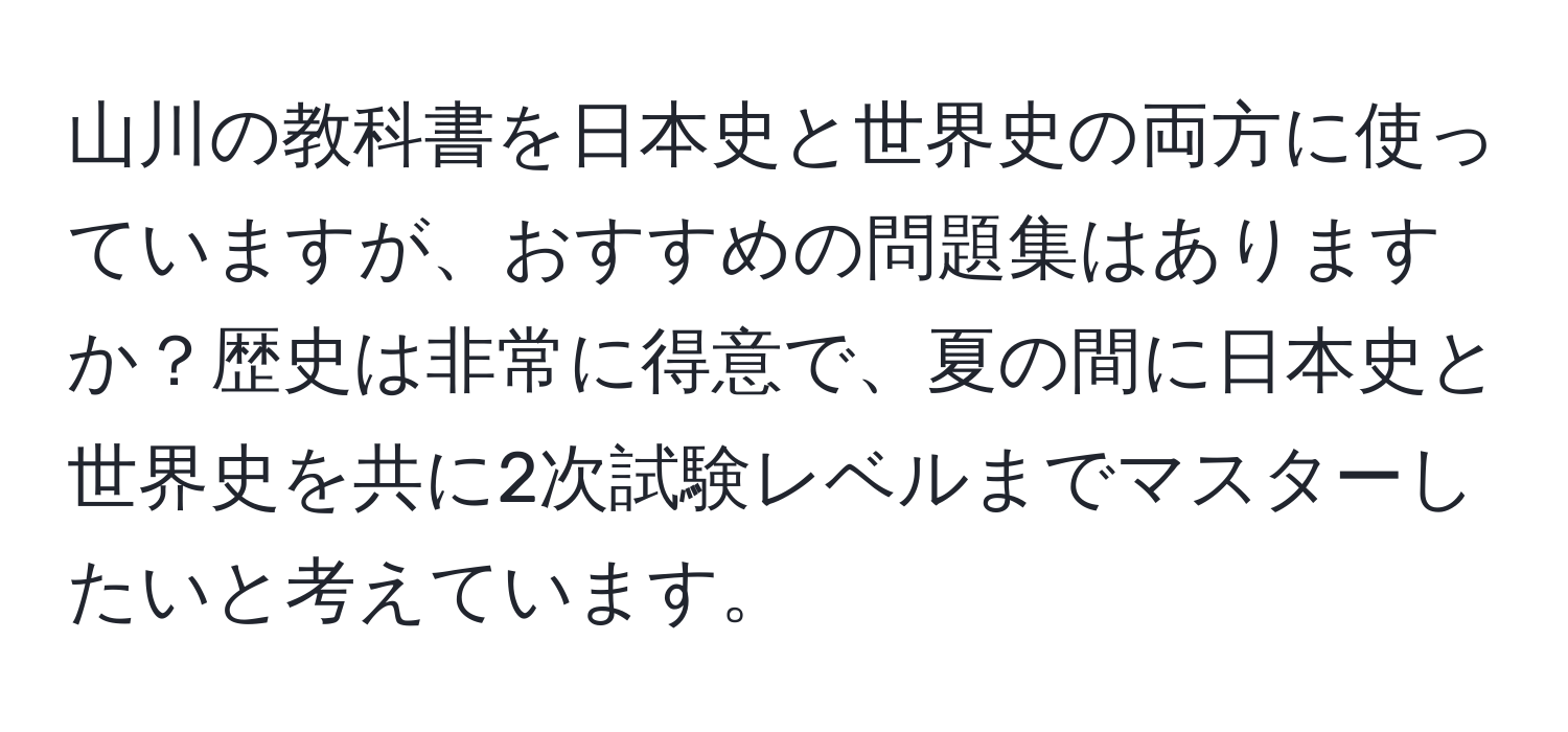 山川の教科書を日本史と世界史の両方に使っていますが、おすすめの問題集はありますか？歴史は非常に得意で、夏の間に日本史と世界史を共に2次試験レベルまでマスターしたいと考えています。