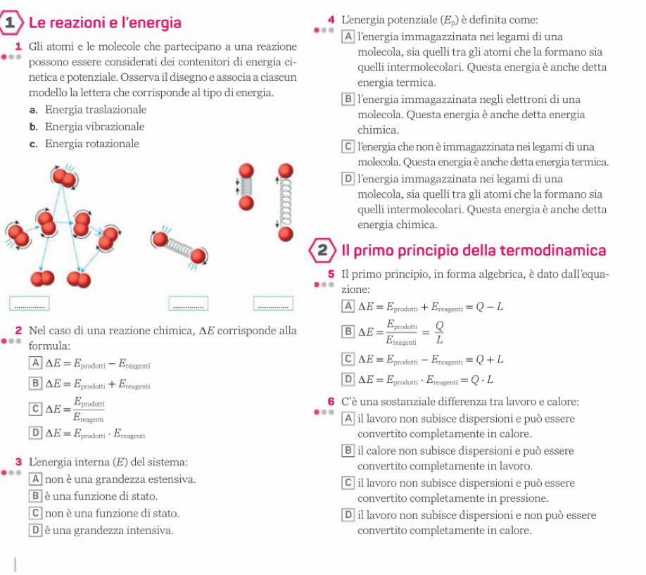 Le reazioni e l'energia 4 Lenergia potenziale (E_p) è definita come:
A l’energia immagazzinata nei legami di una
1 Gli atomi e le molecole che partecipano a una reazione molecola, sia quelli tra gli atomi che la formano sia
possono essere considerati dei contenitori di energia ci- quelli intermolecolari. Questa energia è anche detta
netica e potenziale. Osserva il disegno e associa a ciascun energia termica.
modello la lettera che corrisponde al tipo di energia. B lenergia immagazzinata negli elettroni di una
a. Energia traslazionale molecola. Questa energia è anche detta energia
b. Energia vibrazionale chimica.
c. Energia rotazionale C lenergia che non è immagazzinata nei legami di una
molecola. Questa energia è anche detta energia termica.
D l’energia immagazzinata nei legami di una
molecola, sia quelli tra gli atomi che la formano sia
quelli intermolecolari. Questa energia è anche detta
energia chimica.
Il primo principio della termodinamica
Il primo principio, in forma algebrica, è dato dall'equa-
zione:
A △ E=E_prodotti+E_reagenti=Q-L
2 Nel caso di una reazione chimica, ΔE corrisponde alla B △ E=frac E_prodotiE_reagenti= Q/L 
formula:
A △ E=E_prodotti-E_reagenti
C △ E=E_prodotti-E_reagenti=Q+L
B △ E=E_prodotti+E_reagenti
D △ E=E_prodotti· E_reagenti=Q· L
C △ E=frac E_prodotiE_reagenti
6 C'è una sostanziale differenza tra lavoro e calore:
A  il lavoro non subisce dispersioni e può essere
D △ E=E_prodotti· E_reagenti convertito completamente in calore.
B il calore non subisce dispersioni e può essere
3 Lenergia interna (E) del sistema: convertito completamente in lavoro.
A non è una grandezza estensiva. Cả il lavoro non subisce dispersioni e può essere
B  è una funzione di stato. convertito completamente in pressione.
C non è una funzione di stato. Dā il lavoro non subisce dispersioni e non può essere
D è una grandezza intensiva. convertito completamente in calore.