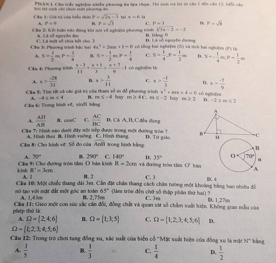 PHẢN I. Câu trắc nghiệm nhiều phương án lựa chọn. Thí sinh trá lời từ câu 1 đến câu 12. Mỗi câu
hỏi thí sinh chỉ chọn một phương ản.
Câu 1: Giá trị của biểu thức P=sqrt(2x-3) tại x=6 là
A. P=9 B. P=sqrt(3) C. P=3 D. P=sqrt(8)
Cầu 2: Kết luận nào đủng khi nói về nghiệm phương trình sqrt[3](3x-2)=-2
A. Là số nguyên âm B. Bằng 0
C. Là một số chia hết cho 3 D. Là số nguyên đương
Câu 3: Phương trình bậc hai 4x^2+2mx+1=0 có tổng hai nghiệm (S) và tích hai nghiệm (P) là:
A. S= 1/2 m;P= 1/4  B. S=- 1/2 m;P= 1/4  C. S= 1/4 ;P= 1/2 m D. S=- 1/4 m;P= 1/2 m
Cầu 4: Phương trình  (x-3)/11 + (x+1)/3 > (x+7)/9 -1 có nghiệm là:
C.
A. x> (-28)/31  B. x> 3/11  x> (-1)/3  x> (-7)/9 
D.
Câu 5: Tìm tất cả các giá trị của tham số m để phương trình x^2+mx+4=0 có nghiệm
A. -4≤ m≤ 4 B. m≤ -4 hay m≥ 4C m≤ -2 hay m≥ 2 D. -2≤ m≤ 2
Câu 6: Trong hình vẽ, sinB bằng:
A.  AH/AB  B. cos C C.  AC/BC  D. Cả A,B,C đều đúng
Câu 7: Hình nào dưới đây nội tiếp được trong một đường tròn ?
A. Hình thoi B. Hình vuông C. Hình thang. D. Tứ giác.
Câu 8: Cho hình vẽ: Số đo của widehat AnB trong hình bằng:
A. 70° B. 290° C. 140° D. 35°
Câu 9: Cho đường tròn tâm O bán kính R=2cm và đường tròn tâm O' bán
kính R'=3cm.
A. 1 B. 2 C. 3 D. 4
Câu 10: Một chiếc thang dài 3m. Cần đặt chân thang cách chân tường một khoảng bằng bao nhiêu để
nó tạo với mặt đất một góc an toàn 65° (làm tròn đến chữ số thập phân thứ hai) ?
A. 1,43m B. 2,75m C. 3m D. 1,27m
Câu 11: Gieo một con súc sắc cân đối, đồng chất và quan sát số chấm xuất hiện. Không gian mẫu của
phép thử là:
A. Omega = 2;4;6 B. Omega = 1;3;5 C. Omega = 1;2;3;4;5;6 D.
Omega = 1;2;3;4;5;6
Câu 12: Trong trò chơi tung đồng xu, xác suất của biến cố “Mặt xuất hiện của đồng xu là mặt N'' bằng
A.  1/5   1/3   1/4   1/2 
B.
C.
D.