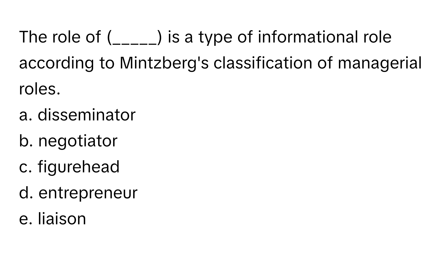 The role of (_____) is a type of informational role according to Mintzberg's classification of managerial roles.

a. disseminator
b. negotiator
c. figurehead
d. entrepreneur
e. liaison