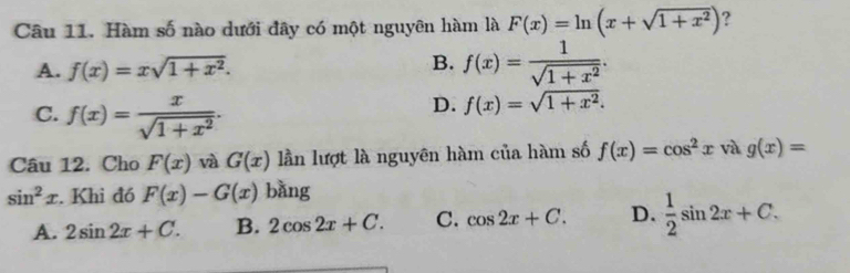 Hàm số nào dưới đây có một nguyên hàm là F(x)=ln (x+sqrt(1+x^2)) ?
B.
A. f(x)=xsqrt(1+x^2). f(x)= 1/sqrt(1+x^2) .
C. f(x)= x/sqrt(1+x^2) .
D. f(x)=sqrt(1+x^2). 
Câu 12. Cho F(x) và G(x) lần lượt là nguyên hàm của hàm số f(x)=cos^2x và g(x)=
sin^2x. Khi đó F(x)-G(x) bǎng
A. 2sin 2x+C. B. 2cos 2x+C. C. cos 2x+C. D.  1/2 sin 2x+C.