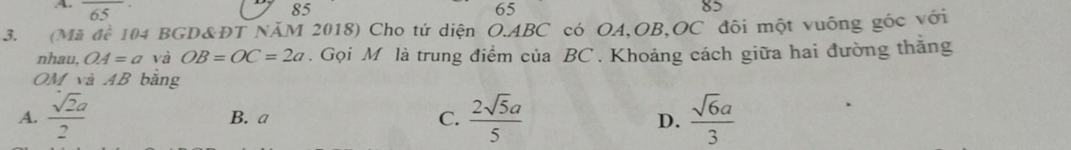 6. 5
85
65
82
3. (Mã đề 104 BGD&ĐT NÄM 2018) Cho tứ diện O. ABC có OA, OB, OC đôi một vuống góc với
nhau, OA=a và OB=OC=2a. Gọi M là trung điểm của BC. Khoảng cách giữa hai đường thắng
OM và AB bằng
A.  sqrt(2)a/2  B. a C.  2sqrt(5)a/5   sqrt(6)a/3 
D.