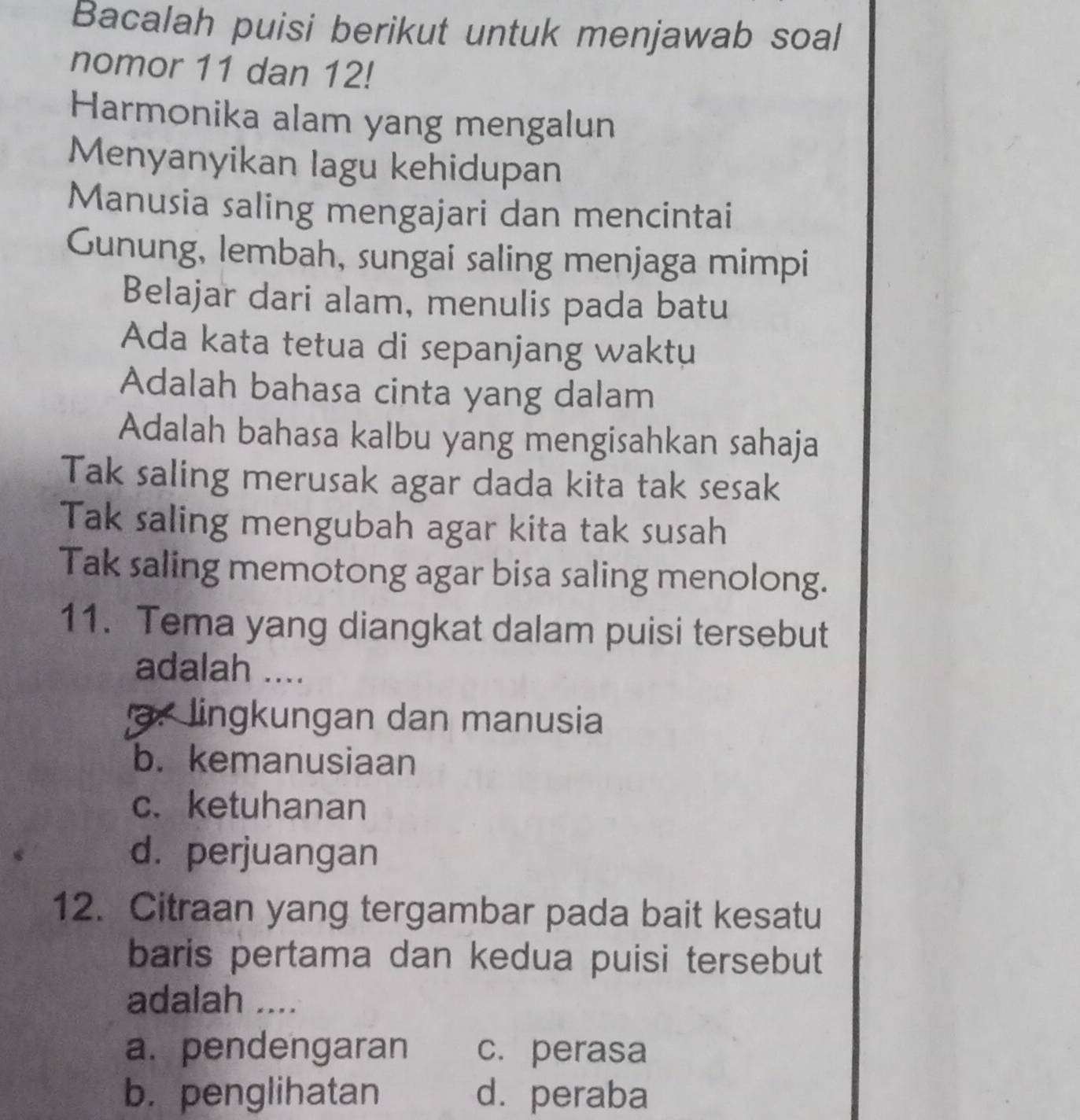 Bacalah puisi berikut untuk menjawab soal
nomor 11 dan 12!
Harmonika alam yang mengalun
Menyanyikan lagu kehidupan
Manusia saling mengajari dan mencintai
Gunung, lembah, sungai saling menjaga mimpi
Belajar dari alam, menulis pada batu
Ada kata tetua di sepanjang waktu
Adalah bahasa cinta yang dalam
Adalah bahasa kalbu yang mengisahkan sahaja
Tak saling merusak agar dada kita tak sesak
Tak saling mengubah agar kita tak susah
Tak saling memotong agar bisa saling menolong.
11. Tema yang diangkat dalam puisi tersebut
adalah ....
a. lingkungan dan manusia
b. kemanusiaan
c. ketuhanan
d. perjuangan
12. Citraan yang tergambar pada bait kesatu
baris pertama dan kedua puisi tersebut
adalah ....
a. pendengaran c. perasa
b. penglihatan d.peraba