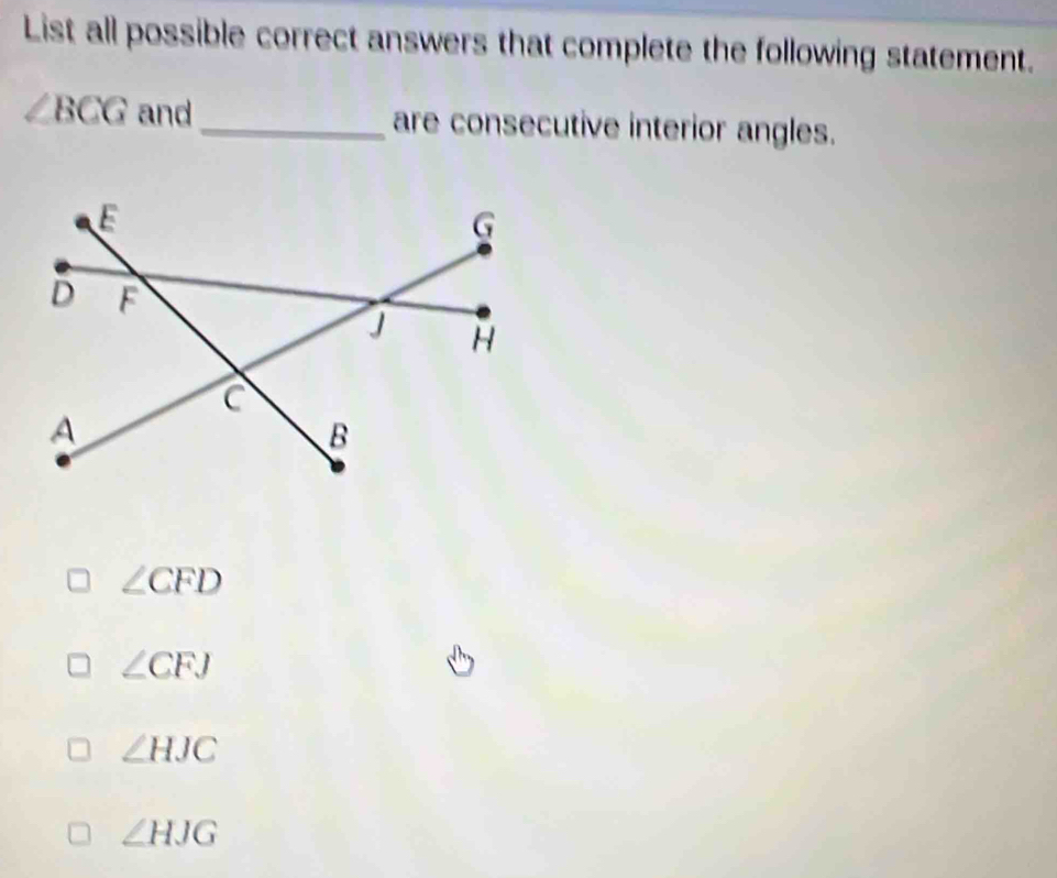 List all possible correct answers that complete the following statement.
∠ BCG and _are consecutive interior angles.
∠ CFD
∠ CFJ
∠ HJC
∠ HJG