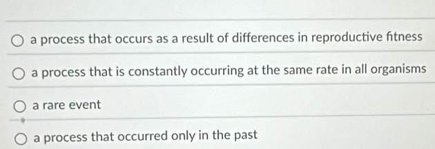 a process that occurs as a result of differences in reproductive ftness
a process that is constantly occurring at the same rate in all organisms
a rare event
a process that occurred only in the past