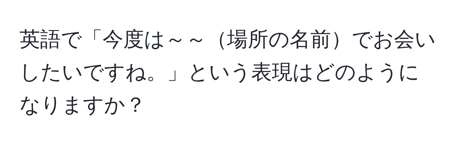 英語で「今度は～～場所の名前でお会いしたいですね。」という表現はどのようになりますか？