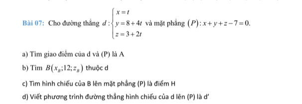 Cho đường thắng d:beginarrayl x=t y=8+4t z=3+2tendarray. và mặt phẳng (P): x+y+z-7=0. 
a) Tìm giao điểm của d và (P) là A
b) Tim B(x_B;12;z_B) thuộc d
c) Tìm hình chiếu của B lên mặt phầng (P) là điểm H
d) Viết phương trình đường thẳng hình chiếu của d lên (P) là d'