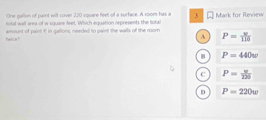 One gallon of paint will cover 220 square feet of a surface. A room has a 3
total wall area of w square feet. Which equation represents the total Mark for Review
amount of paint P in gallons, needed to paint the walls of the room
twice? A P= w/110 
B P=440w
C P= w/220 
D P=220w