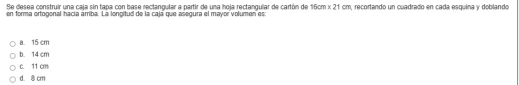 Se desea construir una caía sin tapa con base rectangular a partir de una hola rectangular de cartón de 15cm* 21cm
en forma ortogonal hacía árriba. La longitud de la cajá que asegura el mayor volumen es n, recortando un cuadrado en cada esquina y doblando
a. 15 cm
b. 14 cm
c. 11 cm
d. 8 cm