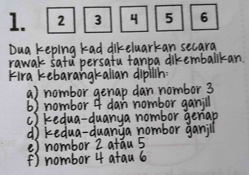 Dua keping kad dikeluarkan secara
rawak satu persatu fanpa dikembalikan.
Kira kebarangkalian dipilin:
a) nombor genap dan nombor 3
6) nombor 4 dan nombor ganjll
c) kedua-duanya nombor genap
d kedua-duanya nombor ganill
e) nombor 2 atau 5
() nombor 4 atau 6