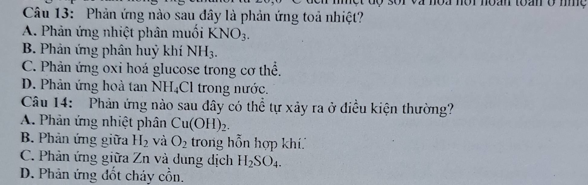 một độ sor và noa nộr noan toan ở mệ
Câu 13: Phản ứng nào sau đây là phản ứng toả nhiệt?
A. Phản ứng nhiệt phân muối KNO_3.
B. Phản ứng phân huỷ khí NH_3.
C. Phản ứng oxi hoá glucose trong cơ thể.
D. Phản ứng hoà tan NH_4Cl trong nước.
Câu 14: Phản ứng nào sau đây có thể tự xảy ra ở điều kiện thường?
A. Phản ứng nhiệt phân Cu(OH)_2.
B. Phản ứng giữa H_2 và O_2 trong hỗn hợp khí
C. Phản ứng giữa Zn và dung dịch H_2SO_4.
D. Phản ứng đốt cháy cồn.