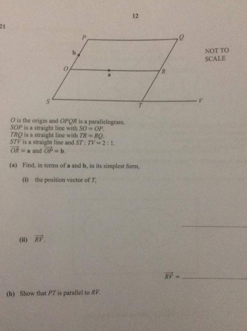 12 
21 
NOT TO
O is the origin and OPQR is a parallelogram.
SOP is a straight line with SO=OP.
TRQ is a straight line with TR=RQ.
STV is a straight line and ST:TV=2:1.
vector OR=a and vector OP=b. 
(a) Find, in terms of a and b, in its simplest form, 
(i) the position vector of 7, 
_ 
(ii) vector RV. 
_ vector RV=
(b) Show that PT is parallel to RV.