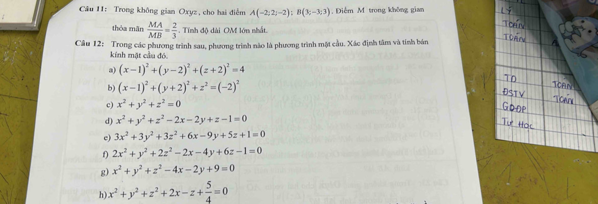 Trong không gian Oxyz, cho hai điểm A(-2;2;-2); B(3;-3;3). Điểm M trong không gian 
thỏa mãn  MA/MB = 2/3  Tính độ dài OM lớn nhất. 
Câu 12: Trong các phương trình sau, phương trình nào là phương trình mặt cầu. Xác định tâm và tính bán 
kính mặt cầu đó. 
a) (x-1)^2+(y-2)^2+(z+2)^2=4
b) (x-1)^2+(y+2)^2+z^2=(-2)^2
c) x^2+y^2+z^2=0
d) x^2+y^2+z^2-2x-2y+z-1=0
e) 3x^2+3y^2+3z^2+6x-9y+5z+1=0
f) 2x^2+y^2+2z^2-2x-4y+6z-1=0
g) x^2+y^2+z^2-4x-2y+9=0
h) x^2+y^2+z^2+2x-z+ 5/4 =0