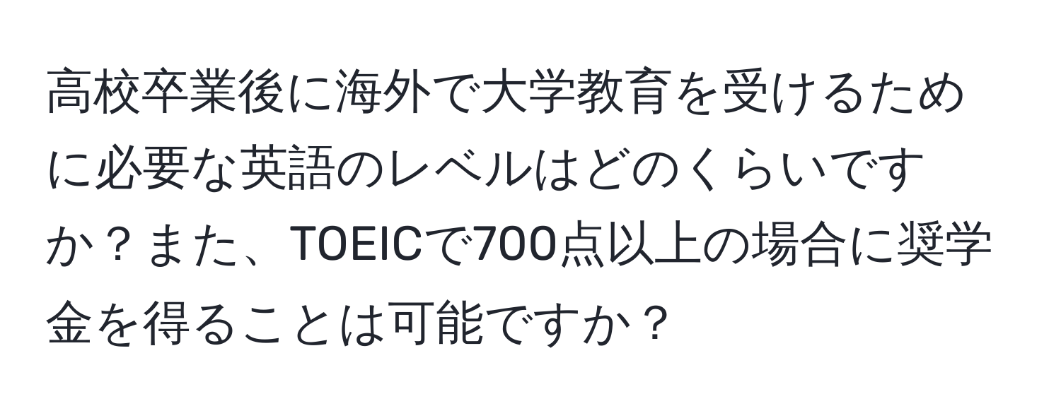 高校卒業後に海外で大学教育を受けるために必要な英語のレベルはどのくらいですか？また、TOEICで700点以上の場合に奨学金を得ることは可能ですか？